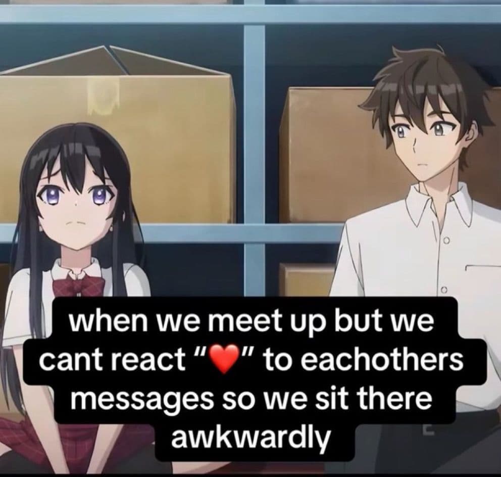 when we meet up but we cant react heart to eachothers messages so we sit there awkwardly