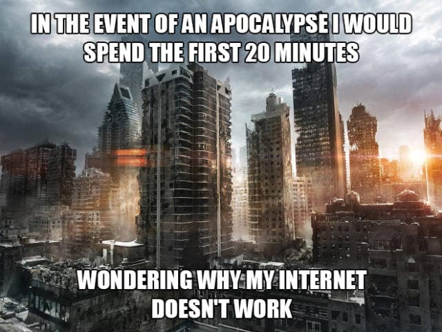 in the event of an apocalypse i would spend the first 20 minutes wondering why my internet doesn't work