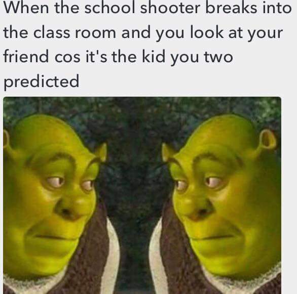 when the school shooter breaks into the class room and you look at your friend cos it's the kid you two predicted