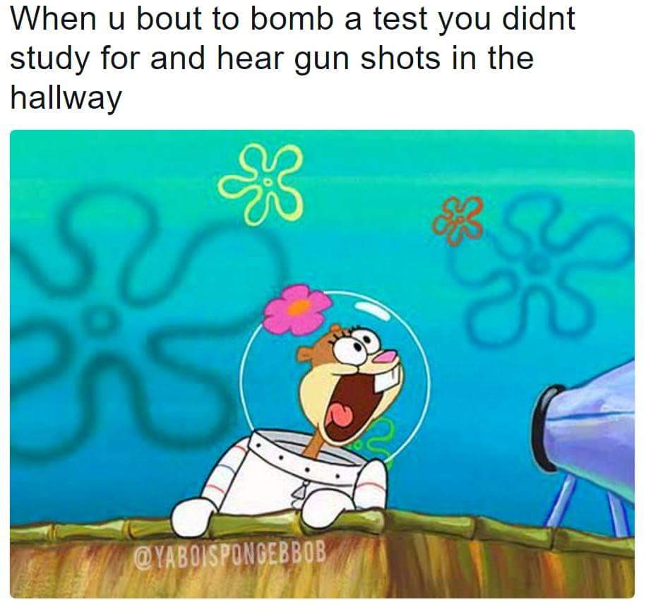 when u bout to bomb a test you didnt study for and hear gun shots in the hallway