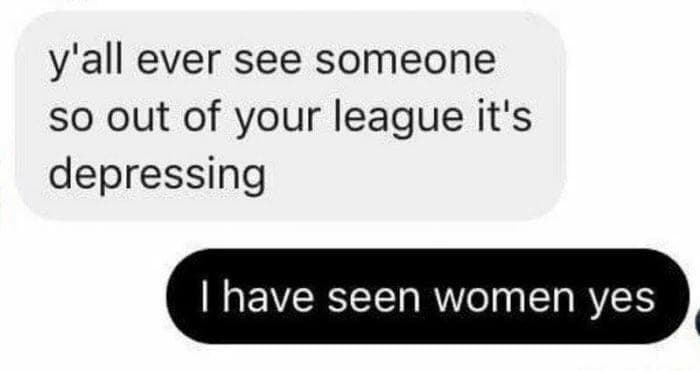 y'all ever see someone so out of your league it's depressing
