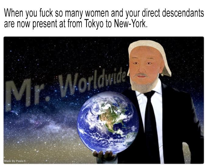 when you fuck so many women and your direct descendants are now present at from tokyo to new-york.