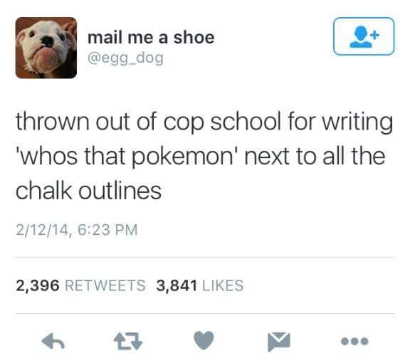 thrown out of cop school for writing 'whos that pokemon' next to all the chalk outlines
