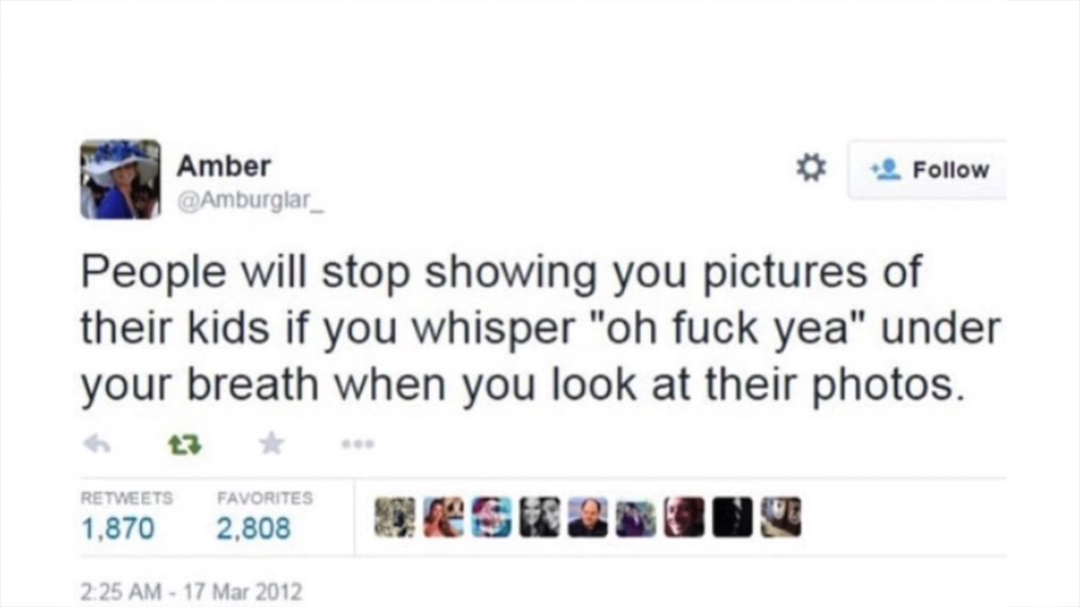 people will stop showing you pictures of their kids if you whisper "oh fuck yea" under your breath when you look at their photos.