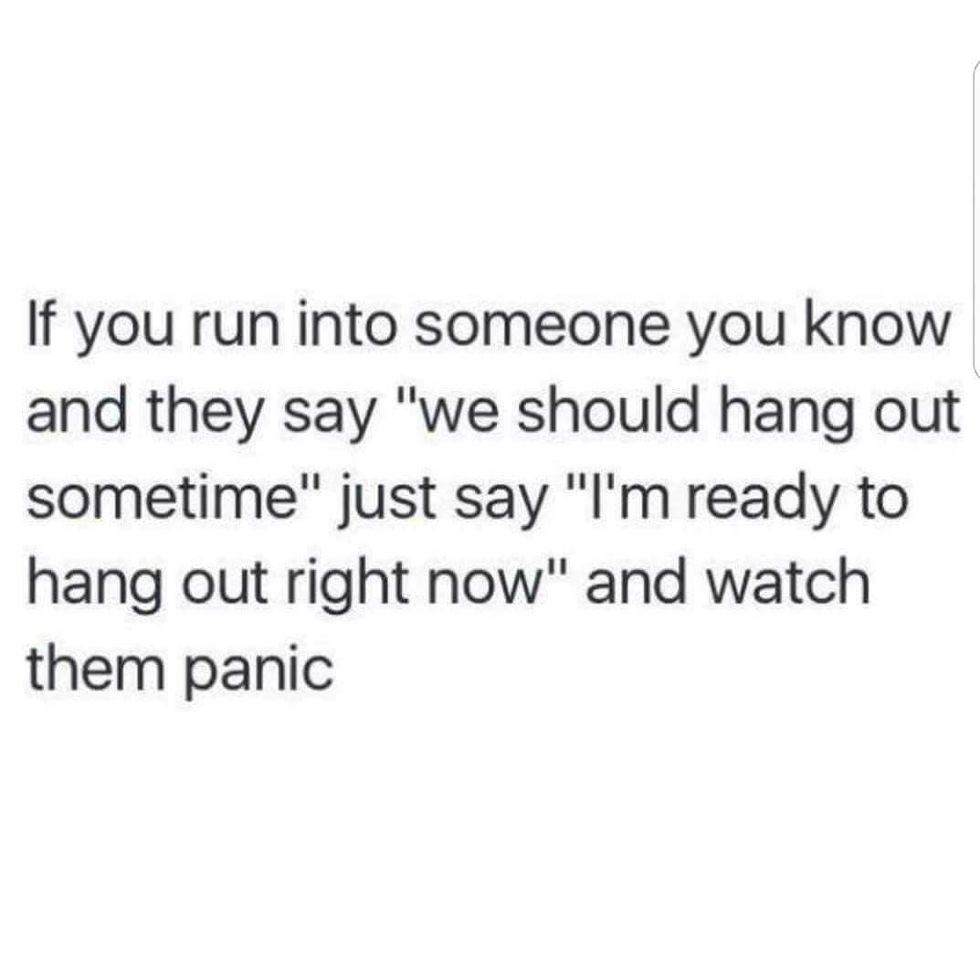 if you run into someone you know and they say "we should hang out sometime" just say "i'm ready to hang out right now" and watch them panic