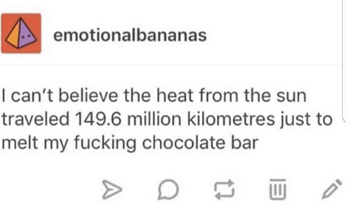 i can't believe the heat from the sun traveled 149.6 million kilometres just to melt my fucking chocolate bar