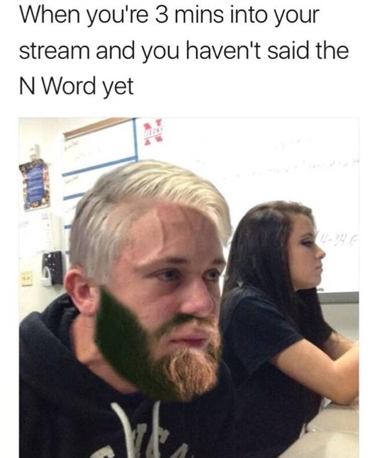 when you're 3 mins into your stream and you haven't said the n word yet
