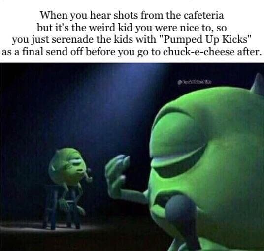 when you hear shots from the cafeteria but it's the weird kid you were nice to, so you just serenade the kids with "pumped up kicks" as a final send off before you go to chuck-e-cheese after.
