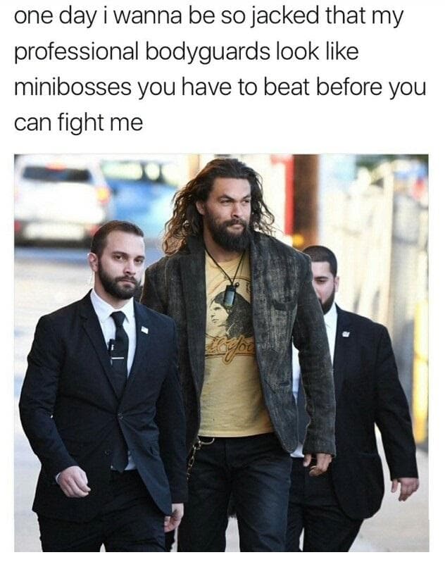one day i wanna be so jacked that my professional bodyguards look like minibosses you have to beat before you can fight me