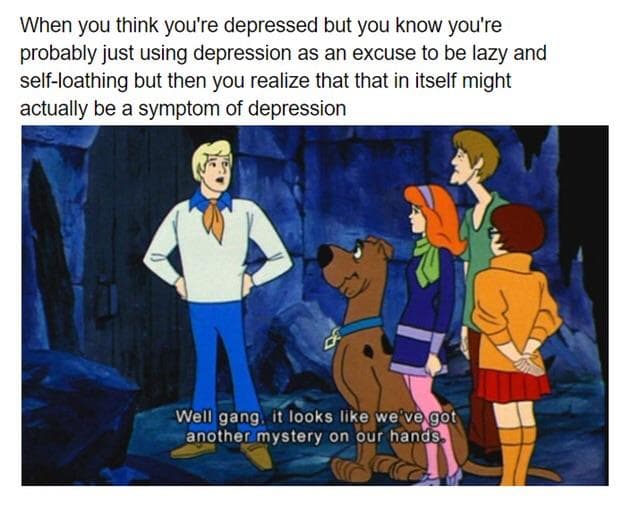 when you think you're depressed but you know you're probably just using depression as an excuse to be lazy and self-loathing but then you realize that that in itself might actually be a symptom of depression