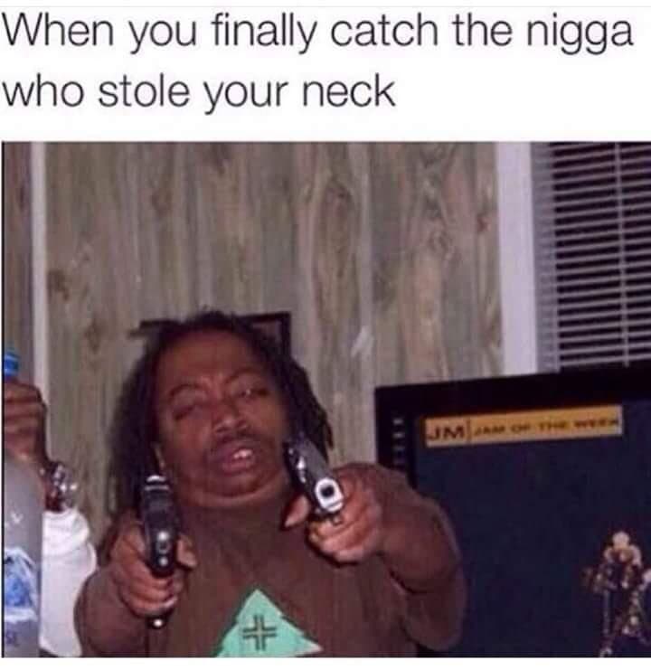 when you finally catch the nigga who stole your neck