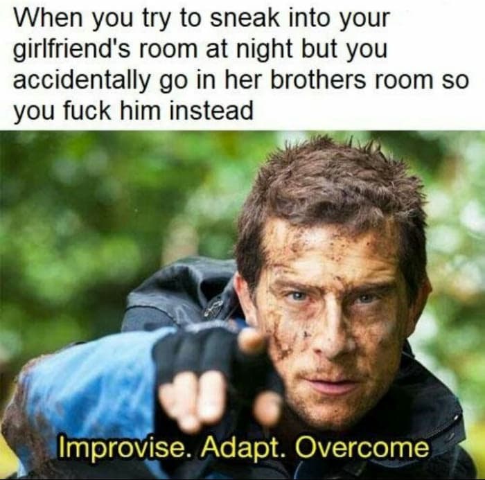 when you try to sneak into your girlfriend's room at night but you accidentally go in her brother's room so you fuck him instead