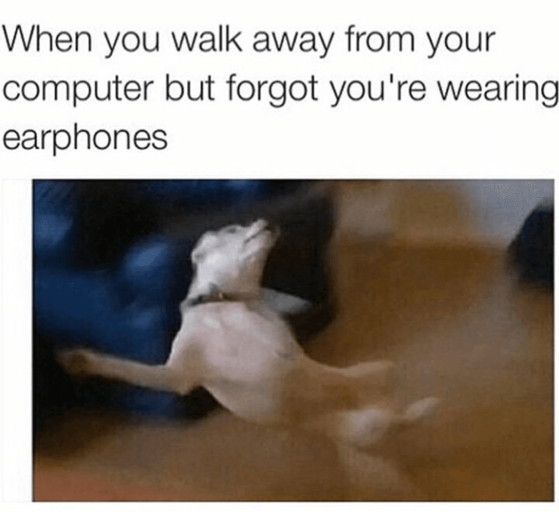 when you walk away from your computer but forgot you're wearing earphones