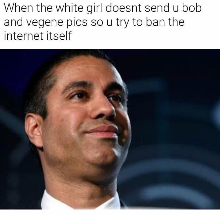 when the white girl doesnt send u bob and vegene pics so u try to ban the internet itself