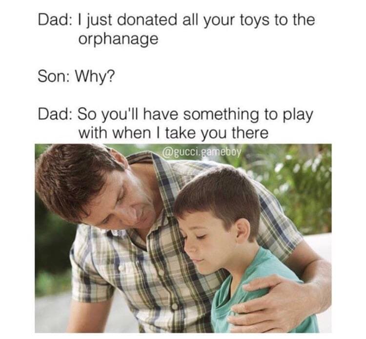 dad: i just donated all your toys to the orphanage
