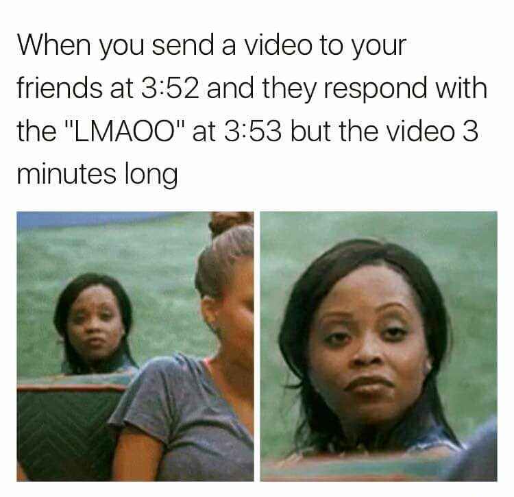 when you send a video to your friends at 3:52 and they respond with the "lmaoo" at 3:53 but the video 3 minutes long