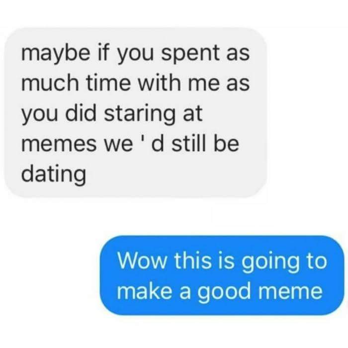 maybe if you spent as much time with me as you did staring at memes we'd still be dating