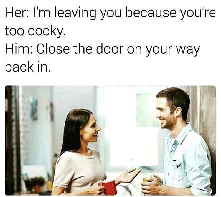her: i'm leaving you because you're too cocky.