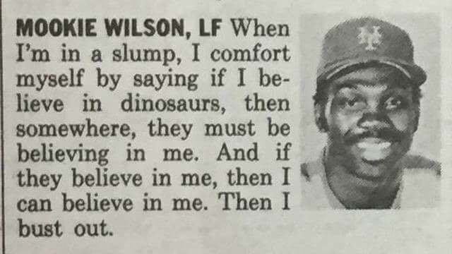 mookie wilson, lf when i'm in a slump, i comfort myself by saying if i believe in dinosaurs, then somewhere, they must be believing in me.