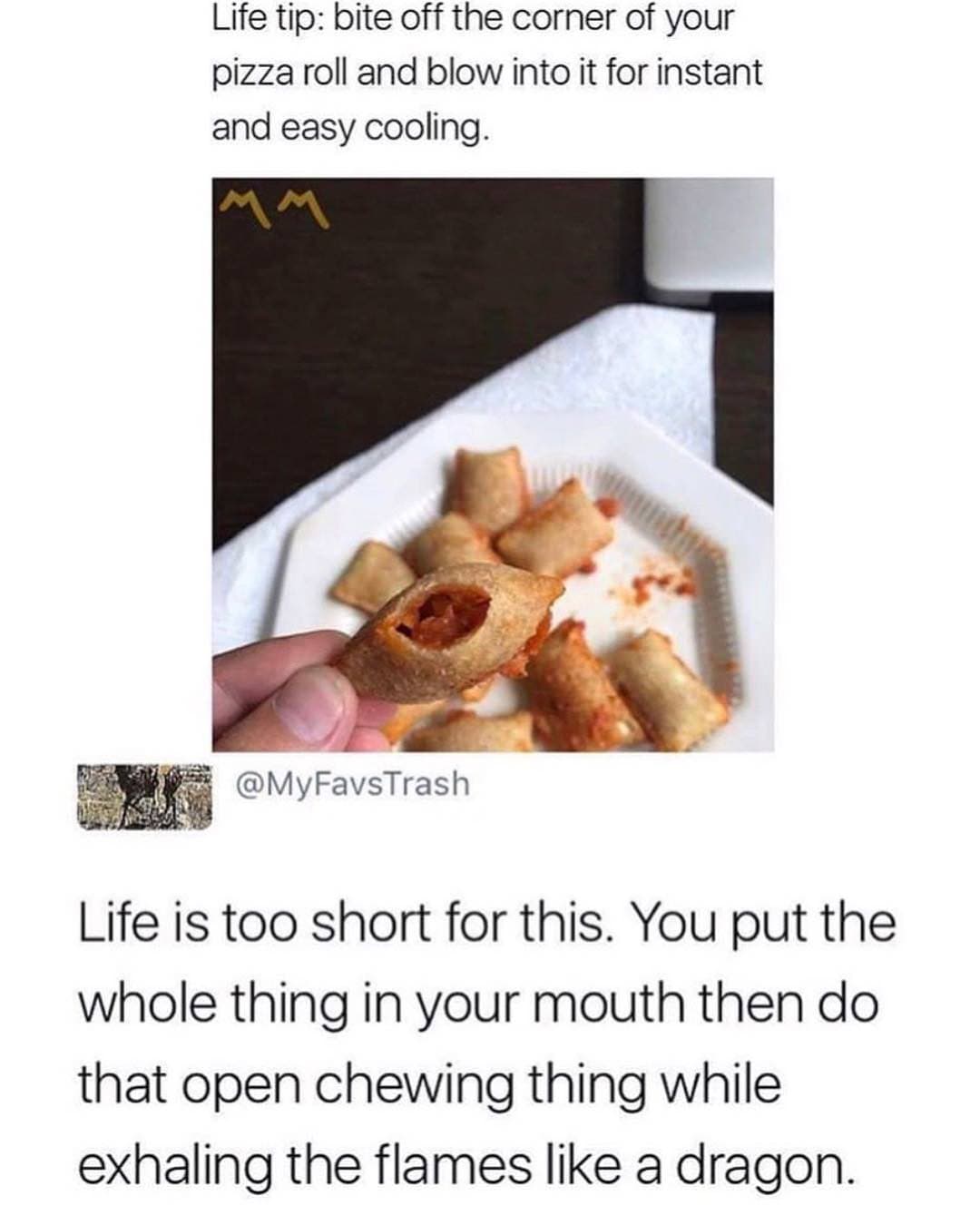 life tip: bite off the corner of your pizza roll and blow into it for instant and easy cooling.