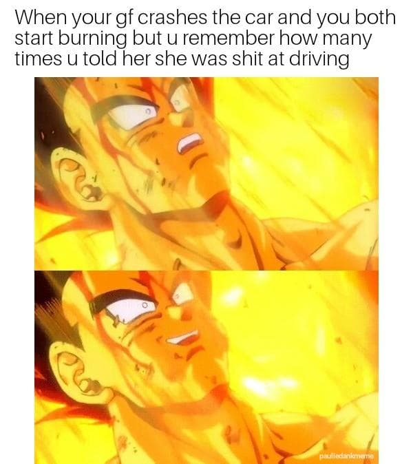 when your gf crashes the car and you both start burning but u remember how many times u told her she was shit at driving