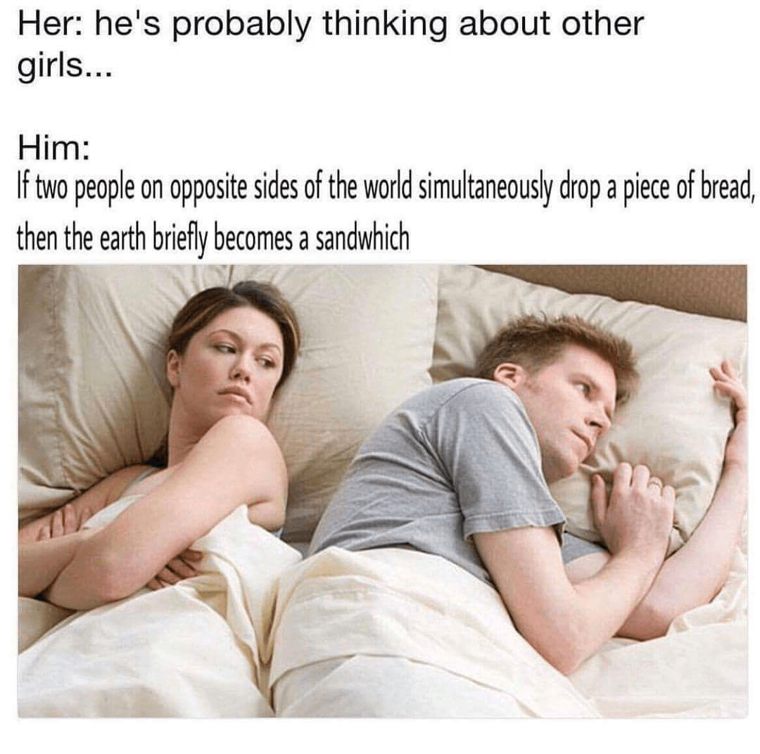 her: he's probably thinking about other girls...