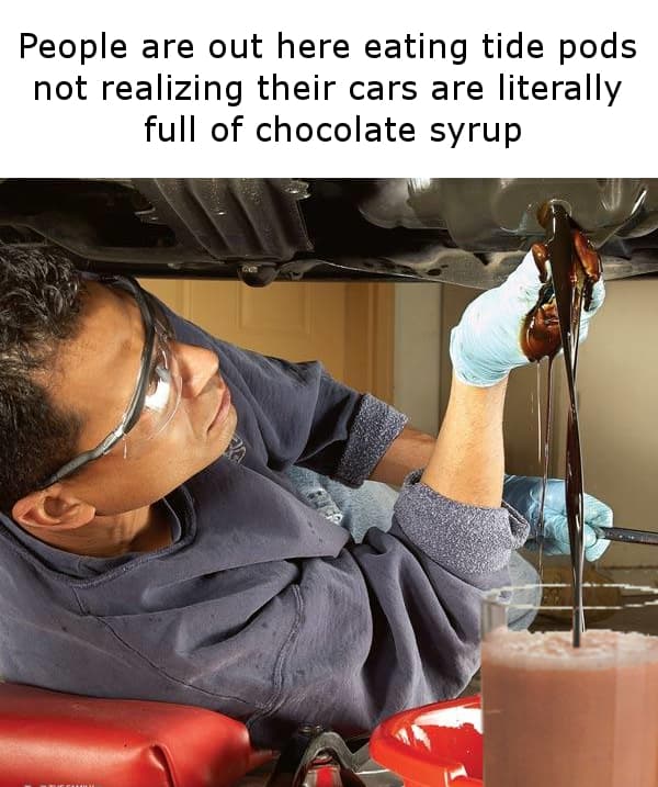 people are out here eating tide pods not realizing their cars are literally full of chocolate syrup