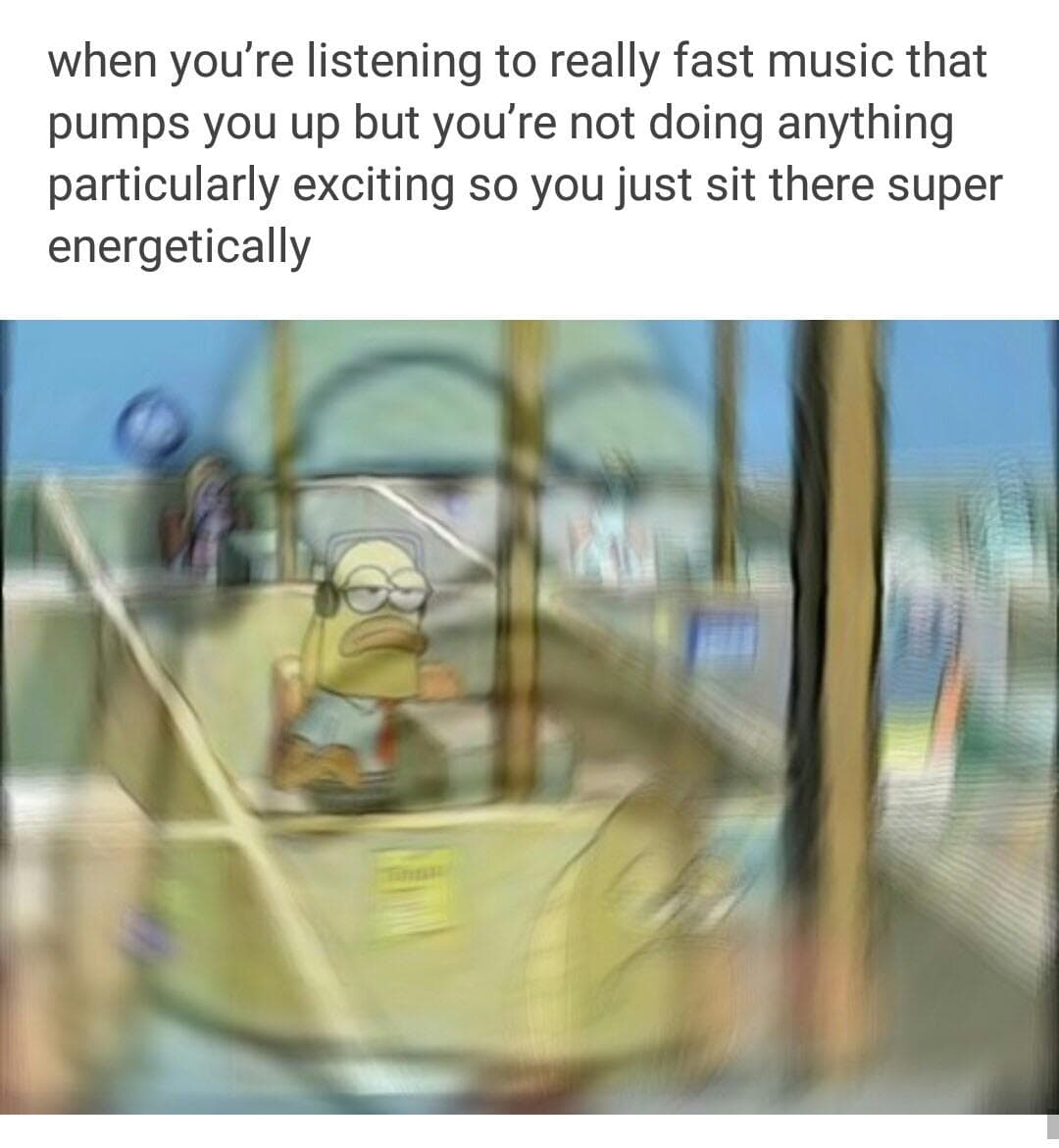 when you're listening to really fast music that pumps you up but you're not doing anything particularly exciting so you just sit there super energetically