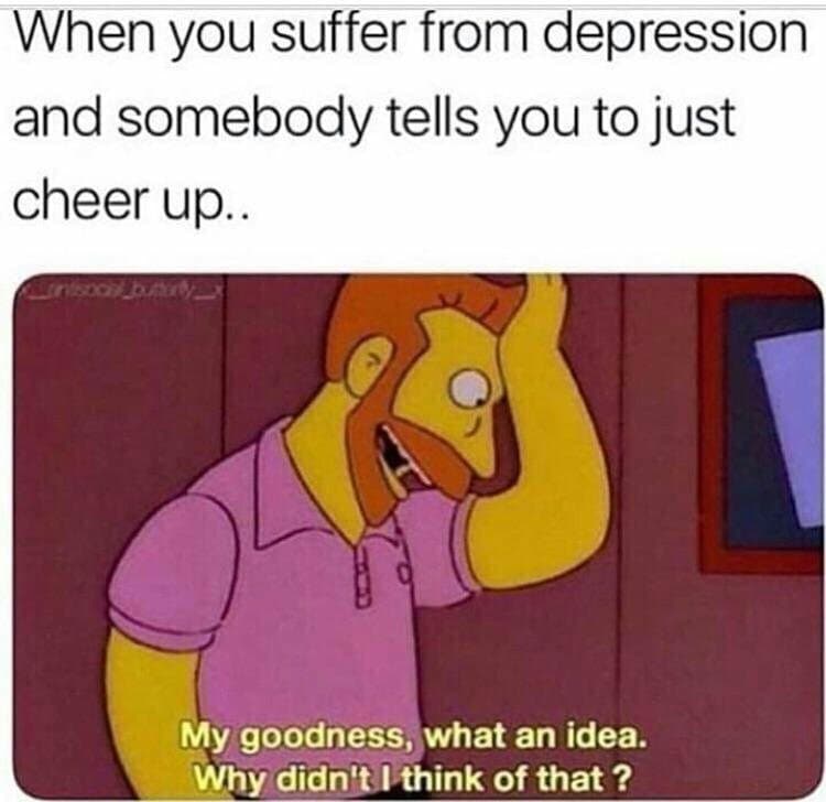 when you suffer from depression and somebody tells you to just cheer up...