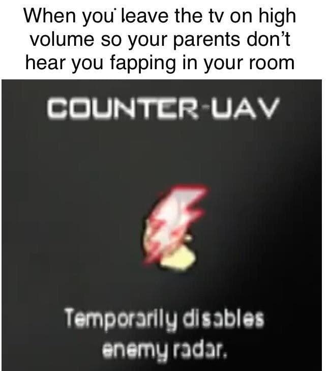 when you leave the tv on high volume so your parents don't hear you fapping in your room