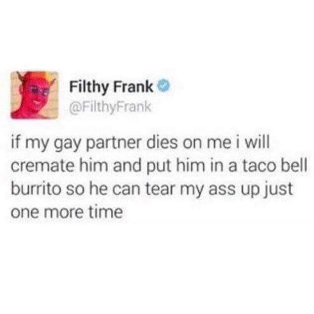 if my gay partner dies on me i will cremate him and put him in a taco bell burrito so he can tear my ass up just one more time