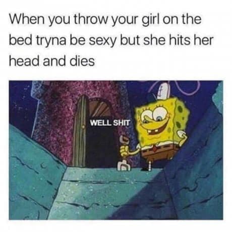 when you throw your girl on the bed tryna be sexy but she hits her head and dies