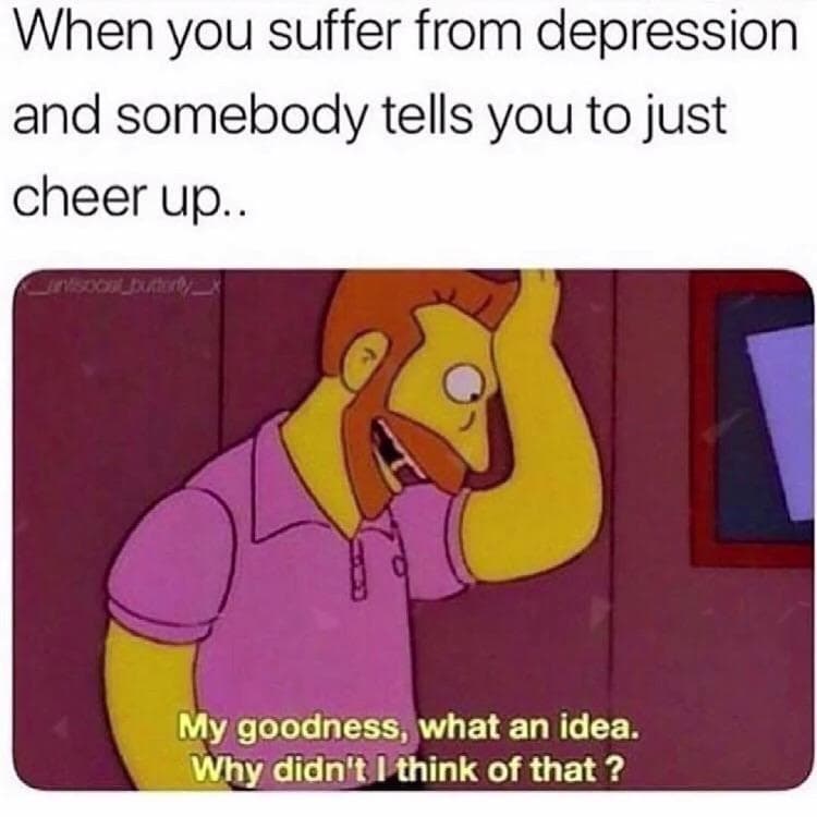 when you suffer from depression and somebody tells you to just cheer up...